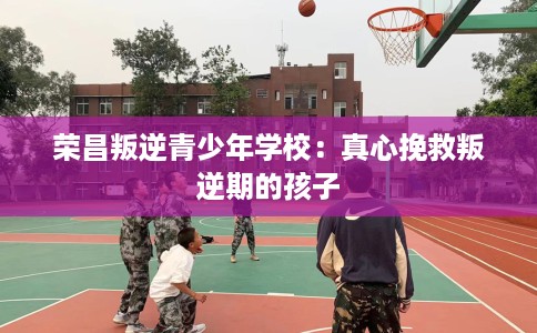 荣昌叛逆青少年学校：真心挽救叛逆期的孩子