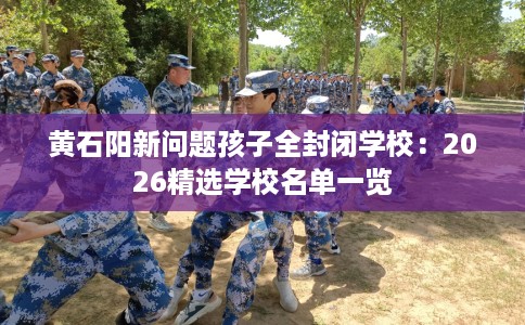 黄石阳新问题孩子全封闭学校：2026精选学校名单一览