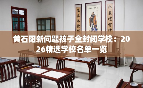 黄石阳新问题孩子全封闭学校：2026精选学校名单一览