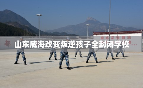 山东威海改变叛逆孩子全封闭学校