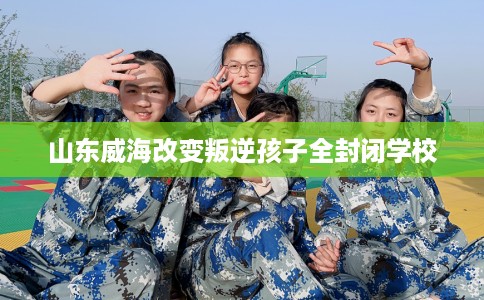 山东威海改变叛逆孩子全封闭学校