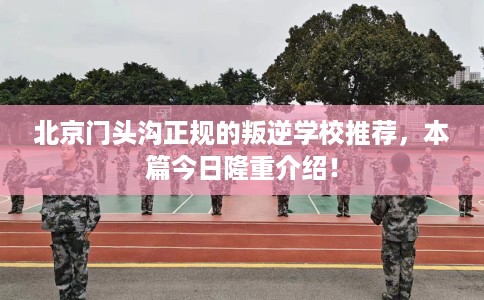 北京门头沟正规的叛逆学校推荐，本篇今日隆重介绍！