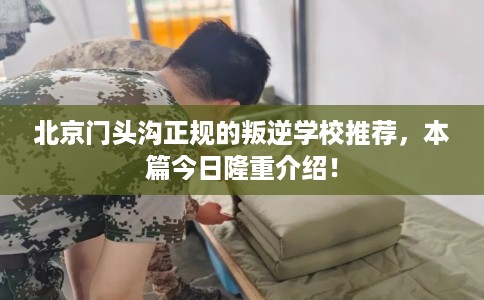 北京门头沟正规的叛逆学校推荐，本篇今日隆重介绍！