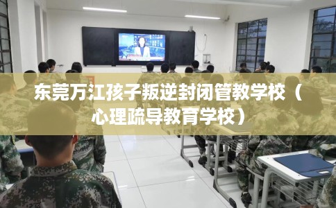 东莞万江孩子叛逆封闭管教学校（心理疏导教育学校）