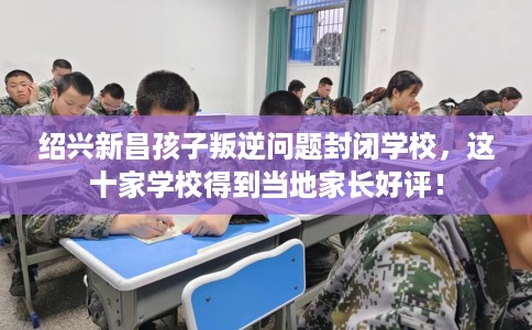 绍兴新昌孩子叛逆问题封闭学校，这十家学校得到当地家长好评！