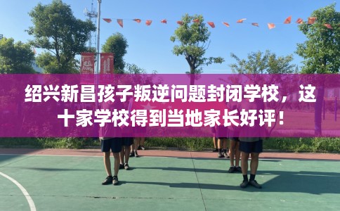 绍兴新昌孩子叛逆问题封闭学校，这十家学校得到当地家长好评！