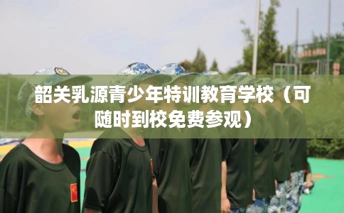 韶关乳源青少年特训教育学校（可随时到校免费参观）