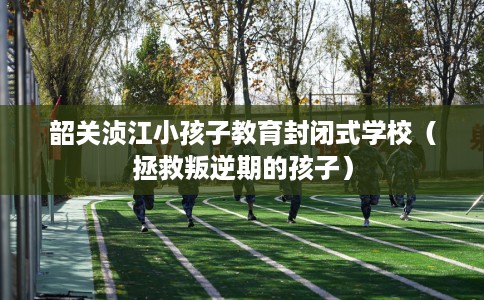 韶关浈江小孩子教育封闭式学校（拯救叛逆期的孩子）