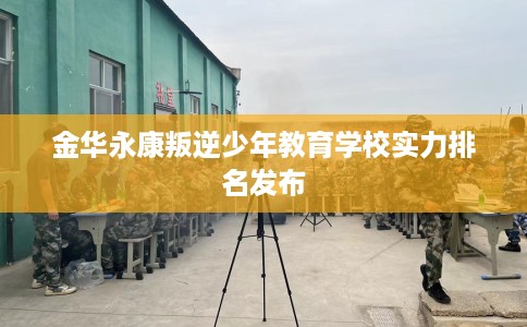 金华永康叛逆少年教育学校实力排名发布