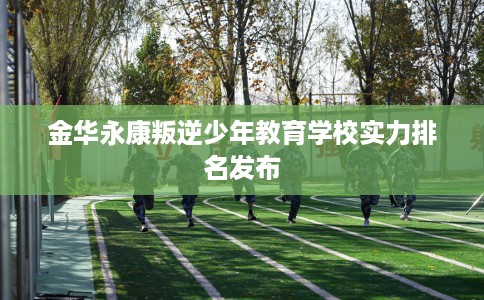金华永康叛逆少年教育学校实力排名发布