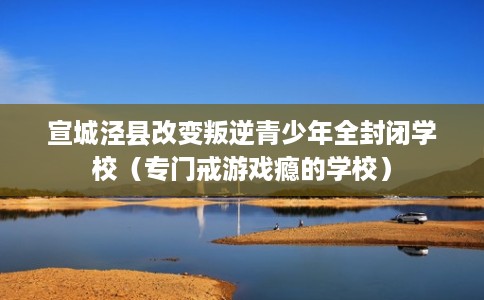 宣城泾县改变叛逆青少年全封闭学校（专门戒游戏瘾的学校）