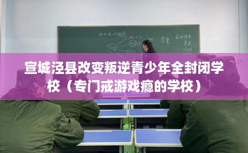 宣城泾县改变叛逆青少年全封闭学校（专门戒游戏瘾的学校）