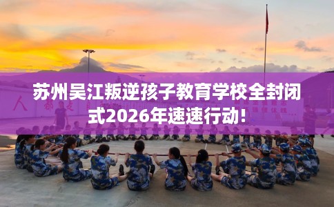 苏州吴江叛逆孩子教育学校全封闭式2026年速速行动! 苏州吴江叛逆孩子教育学校全封闭式2026年速速行动!