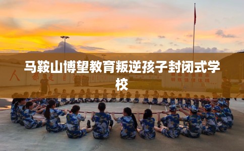 马鞍山博望教育叛逆孩子封闭式学校