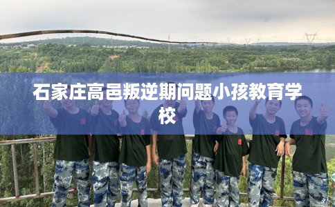 石家庄高邑叛逆期问题小孩教育学校 石家庄高邑叛逆期问题小孩教育学校