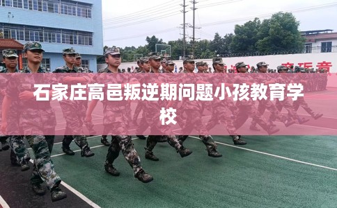 石家庄高邑叛逆期问题小孩教育学校 石家庄高邑叛逆期问题小孩教育学校