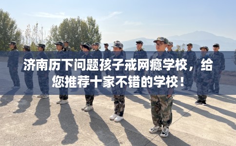 济南历下问题孩子戒网瘾学校，给您推荐十家不错的学校！