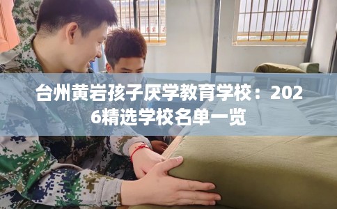 台州黄岩孩子厌学教育学校：2026精选学校名单一览