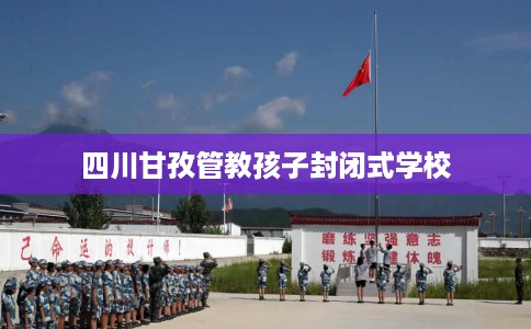 四川甘孜管教孩子封闭式学校 四川甘孜管教孩子封闭式学校