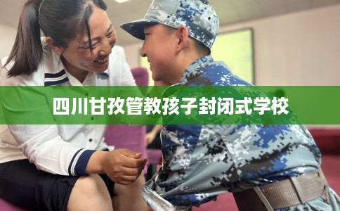 四川甘孜管教孩子封闭式学校 四川甘孜管教孩子封闭式学校