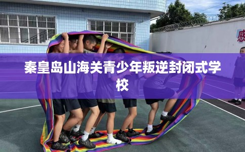 秦皇岛山海关青少年叛逆封闭式学校