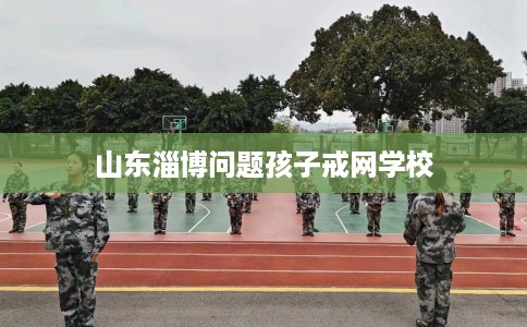 山东淄博问题孩子戒网学校