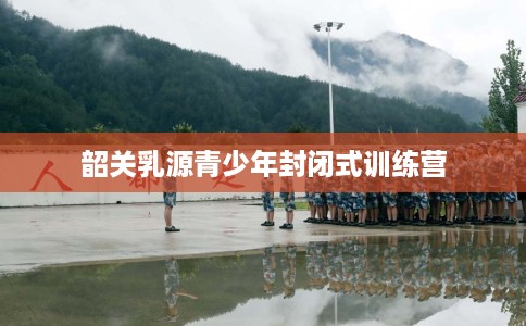 韶关乳源青少年封闭式训练营