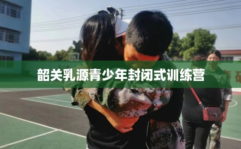 韶关乳源青少年封闭式训练营
