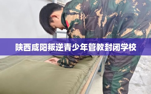 陕西咸阳叛逆青少年管教封闭学校