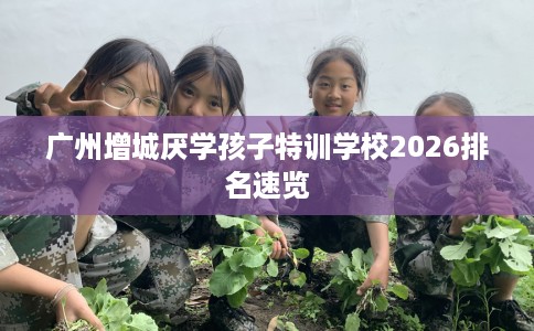 广州增城厌学孩子特训学校2026排名速览