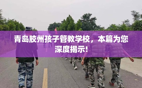 青岛胶州孩子管教学校，本篇为您深度揭示!