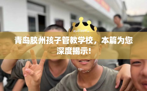 青岛胶州孩子管教学校，本篇为您深度揭示!