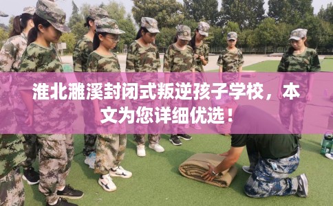 淮北濉溪封闭式叛逆孩子学校，本文为您详细优选！