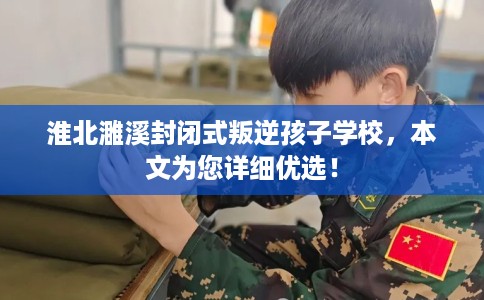 淮北濉溪封闭式叛逆孩子学校，本文为您详细优选！