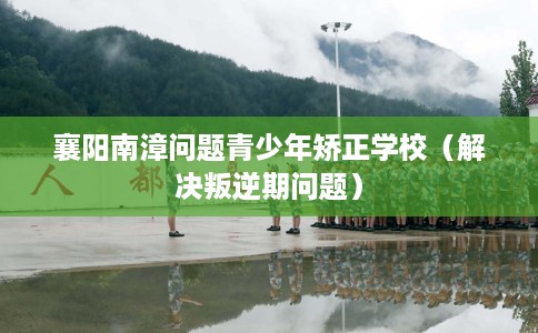 襄阳南漳问题青少年矫正学校（解决叛逆期问题）
