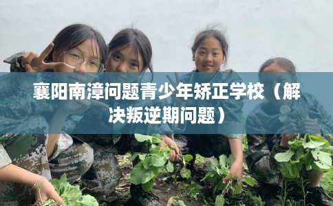 襄阳南漳问题青少年矫正学校（解决叛逆期问题）