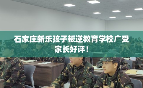 石家庄新乐孩子叛逆教育学校广受家长好评！