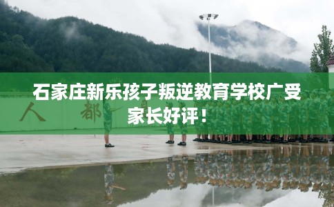 石家庄新乐孩子叛逆教育学校广受家长好评！