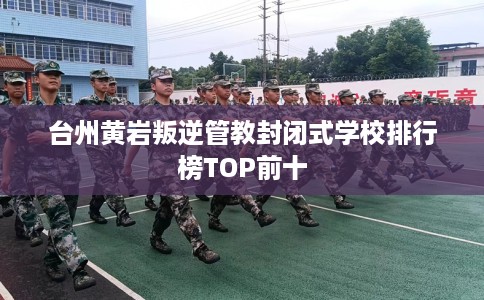 台州黄岩叛逆管教封闭式学校排行榜TOP前十