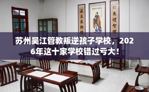 苏州吴江管教叛逆孩子学校，2026年这十家学校错过亏大！