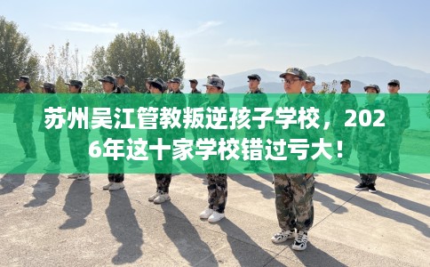 苏州吴江管教叛逆孩子学校，2026年这十家学校错过亏大！