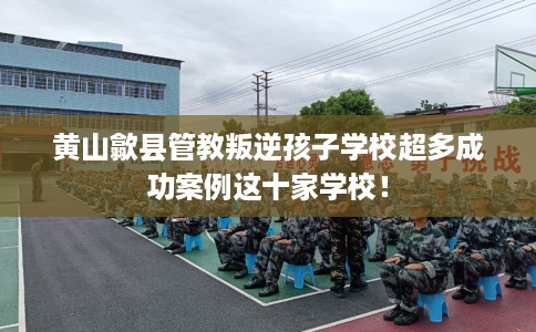 黄山歙县管教叛逆孩子学校超多成功案例这十家学校！