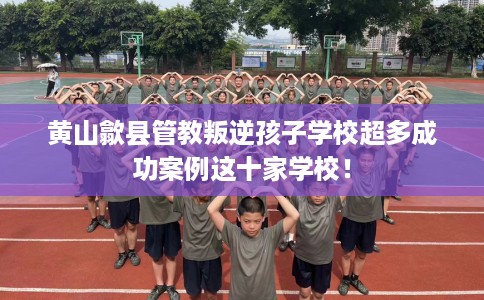 黄山歙县管教叛逆孩子学校超多成功案例这十家学校！