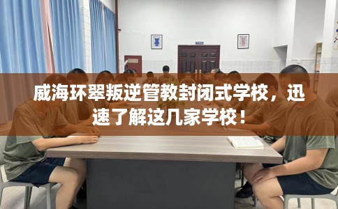 威海环翠叛逆管教封闭式学校，迅速了解这几家学校！
