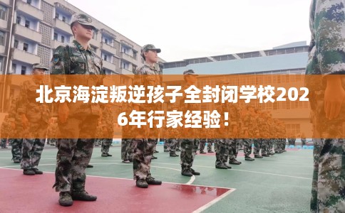 北京海淀叛逆孩子全封闭学校2026年行家经验！