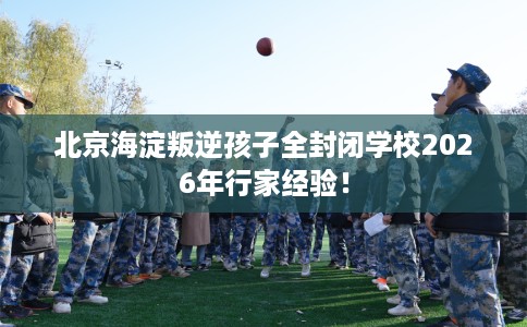 北京海淀叛逆孩子全封闭学校2026年行家经验！