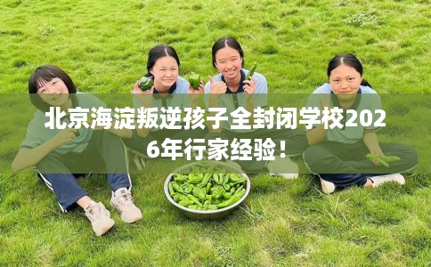 北京海淀叛逆孩子全封闭学校2026年行家经验！