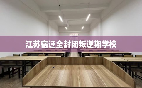 江苏宿迁全封闭叛逆期学校 江苏宿迁全封闭叛逆期学校