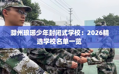 滁州琅琊少年封闭式学校：2026精选学校名单一览