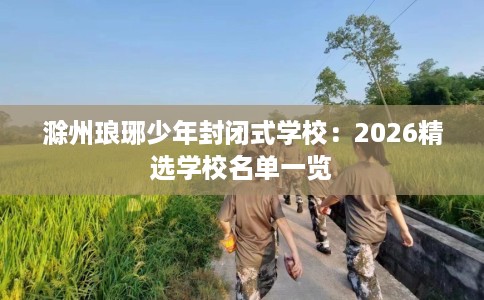 滁州琅琊少年封闭式学校：2026精选学校名单一览